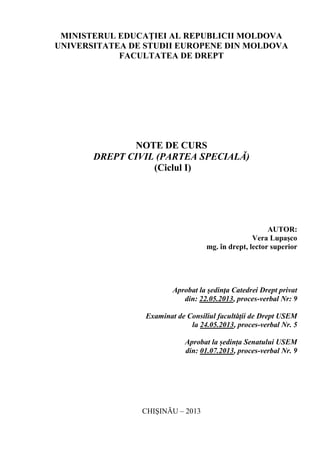 MINISTERUL EDUCAŢIEI AL REPUBLICII MOLDOVA
UNIVERSITATEA DE STUDII EUROPENE DIN MOLDOVA
FACULTATEA DE DREPT
NOTE DE CURS
DREPT CIVIL (PARTEA SPECIALĂ)
(Ciclul I)
AUTOR:
Vera Lupașco
mg. în drept, lector superior
Aprobat la şedinţa Catedrei Drept privat
din: 22.05.2013, proces-verbal Nr: 9
Examinat de Consiliul facultăţii de Drept USEM
la 24.05.2013, proces-verbal Nr. 5
Aprobat la ședința Senatului USEM
din: 01.07.2013, proces-verbal Nr. 9
CHIŞINĂU – 2013
 