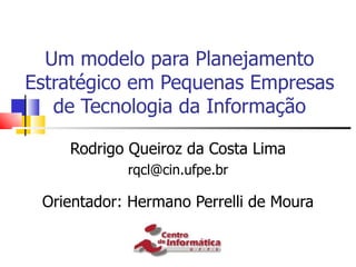 Um modelo para Planejamento
Estratégico em Pequenas Empresas
   de Tecnologia da Informação

    Rodrigo Queiroz da Costa Lima
            rqcl@cin.ufpe.br

 Orientador: Hermano Perrelli de Moura
 