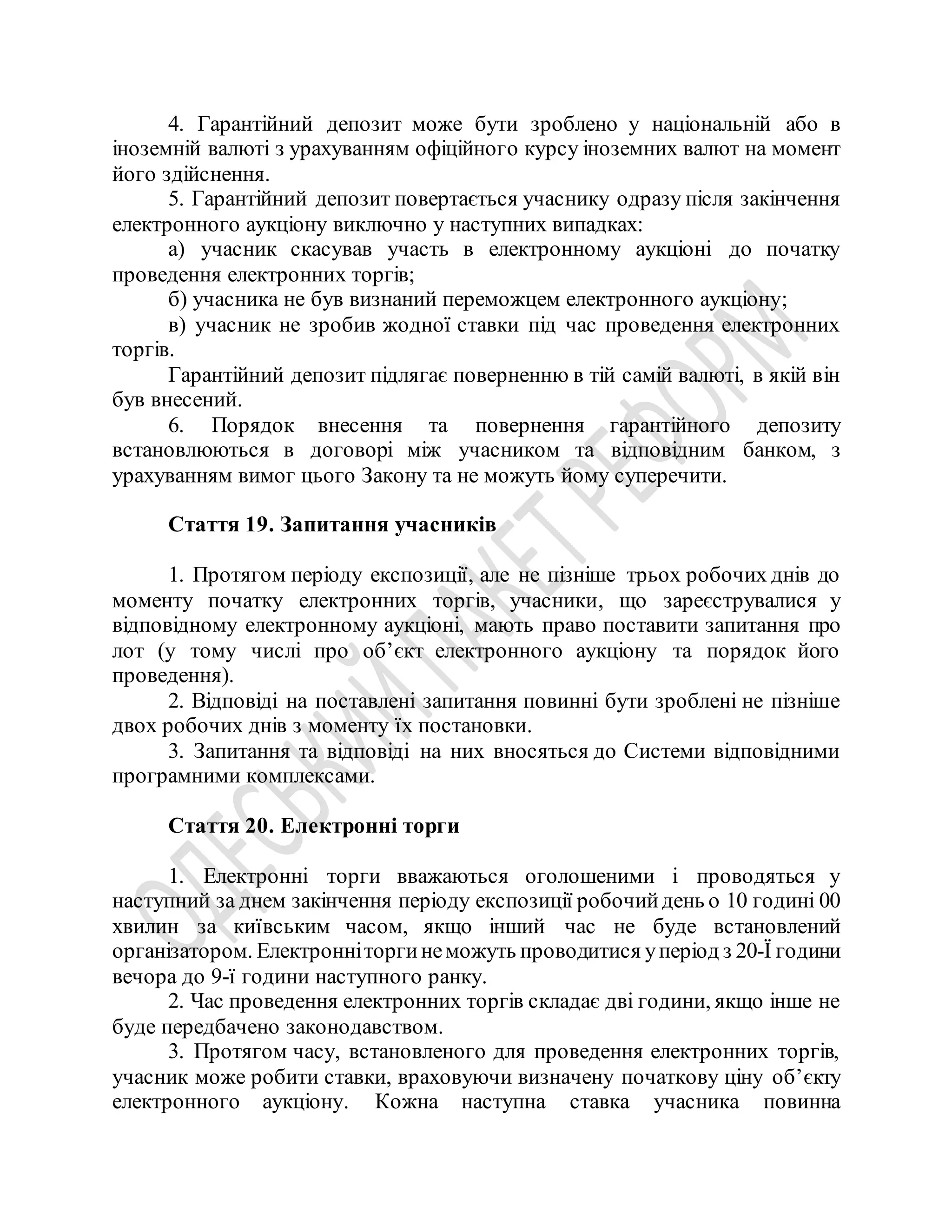 4. Гарантійний депозит може бути зроблено у національній або в
іноземній валюті з урахуванням офіційного курсу іноземних валют на момент
його здійснення.
5. Гарантійний депозит повертається учаснику одразу після закінчення
електронного аукціону виключно у наступних випадках:
а) учасник скасував участь в електронному аукціоні до початку
проведення електронних торгів;
б) учасника не був визнаний переможцем електронного аукціону;
в) учасник не зробив жодної ставки під час проведення електронних
торгів.
Гарантійний депозит підлягає поверненню в тій самій валюті, в якій він
був внесений.
6. Порядок внесення та повернення гарантійного депозиту
встановлюються в договорі між учасником та відповідним банком, з
урахуванням вимог цього Закону та не можуть йому суперечити.
Стаття 19. Запитання учасників
1. Протягом періоду експозиції, але не пізніше трьох робочих днів до
моменту початку електронних торгів, учасники, що зареєструвалися у
відповідному електронному аукціоні, мають право поставити запитання про
лот (у тому числі про об’єкт електронного аукціону та порядок його
проведення).
2. Відповіді на поставлені запитання повинні бути зроблені не пізніше
двох робочих днів з моменту їх постановки.
3. Запитання та відповіді на них вносяться до Системи відповідними
програмними комплексами.
Стаття 20. Електронні торги
1. Електронні торги вважаються оголошеними і проводяться у
наступний за днем закінчення періоду експозиції робочийдень о 10 годині 00
хвилин за київським часом, якщо інший час не буде встановлений
організатором. Електронніторгинеможуть проводитися уперіод з 20-Ї години
вечора до 9-ї години наступного ранку.
2. Час проведення електронних торгів складає дві години, якщо інше не
буде передбачено законодавством.
3. Протягом часу, встановленого для проведення електронних торгів,
учасник може робити ставки, враховуючи визначену початкову ціну об’єкту
електронного аукціону. Кожна наступна ставка учасника повинна
 