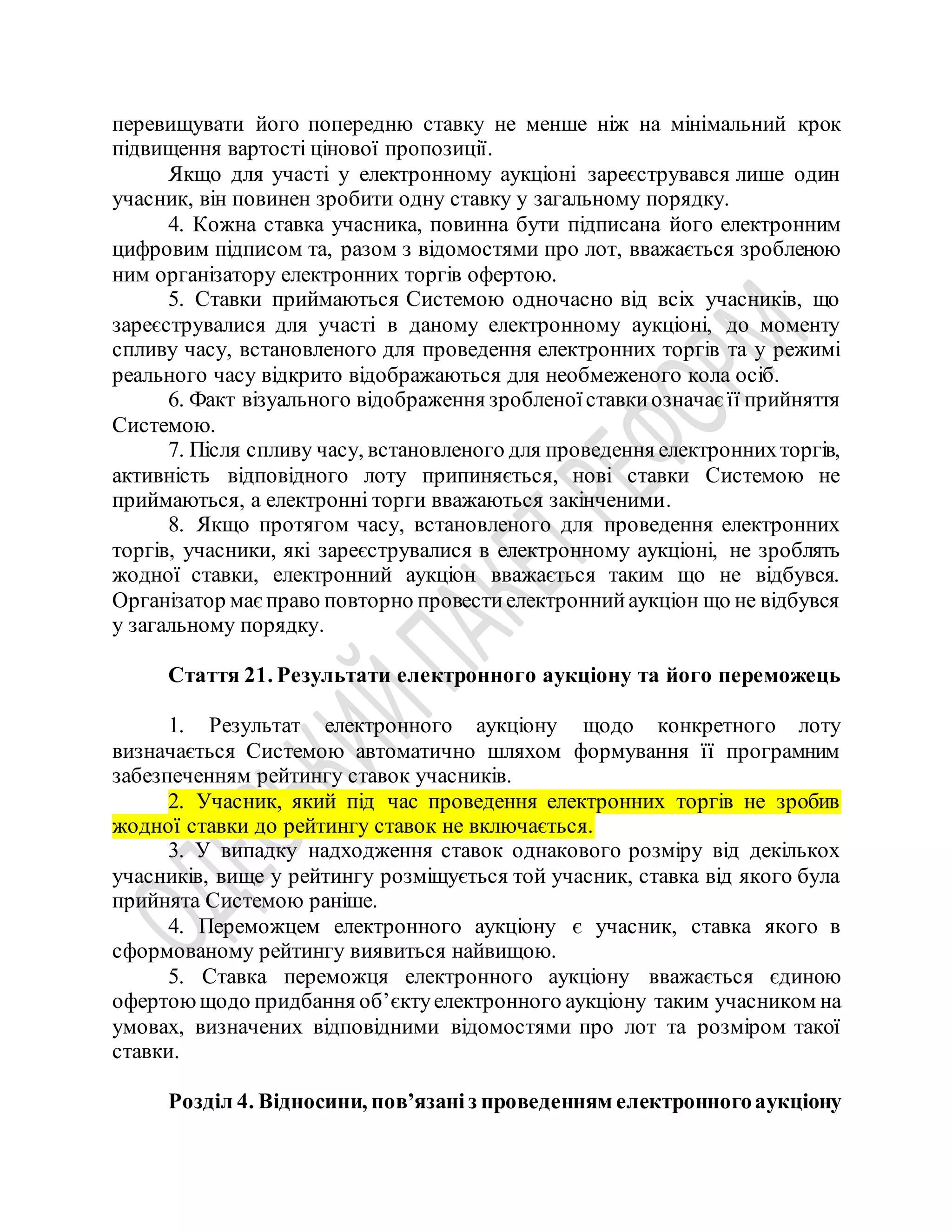 перевищувати його попередню ставку не менше ніж на мінімальний крок
підвищення вартості цінової пропозиції.
Якщо для участі у електронному аукціоні зареєструвався лише один
учасник, він повинен зробити одну ставку у загальному порядку.
4. Кожна ставка учасника, повинна бути підписана його електронним
цифровим підписом та, разом з відомостями про лот, вважається зробленою
ним організатору електронних торгів офертою.
5. Ставки приймаються Системою одночасно від всіх учасників, що
зареєструвалися для участі в даному електронному аукціоні, до моменту
спливу часу, встановленого для проведення електронних торгів та у режимі
реального часу відкрито відображаються для необмеженого кола осіб.
6. Факт візуального відображення зробленоїставкиозначаєїї прийняття
Системою.
7. Після спливу часу, встановленого для проведення електроннихторгів,
активність відповідного лоту припиняється, нові ставки Системою не
приймаються, а електронні торги вважаються закінченими.
8. Якщо протягом часу, встановленого для проведення електронних
торгів, учасники, які зареєструвалися в електронному аукціоні, не зроблять
жодної ставки, електронний аукціон вважається таким що не відбувся.
Організатор маєправо повторно провестиелектроннийаукціон що не відбувся
у загальному порядку.
Стаття 21. Результати електронного аукціону та його переможець
1. Результат електронного аукціону щодо конкретного лоту
визначається Системою автоматично шляхом формування її програмним
забезпеченням рейтингу ставок учасників.
2. Учасник, який під час проведення електронних торгів не зробив
жодної ставки до рейтингу ставок не включається.
3. У випадку надходження ставок однакового розміру від декількох
учасників, вище у рейтингу розміщується той учасник, ставка від якого була
прийнята Системою раніше.
4. Переможцем електронного аукціону є учасник, ставка якого в
сформованому рейтингу виявиться найвищою.
5. Ставка переможця електронного аукціону вважається єдиною
офертоющодо придбання об’єктуелектронного аукціону таким учасником на
умовах, визначених відповідними відомостями про лот та розміром такої
ставки.
Розділ 4. Відносини, пов’язаніз проведенням електронногоаукціону
 