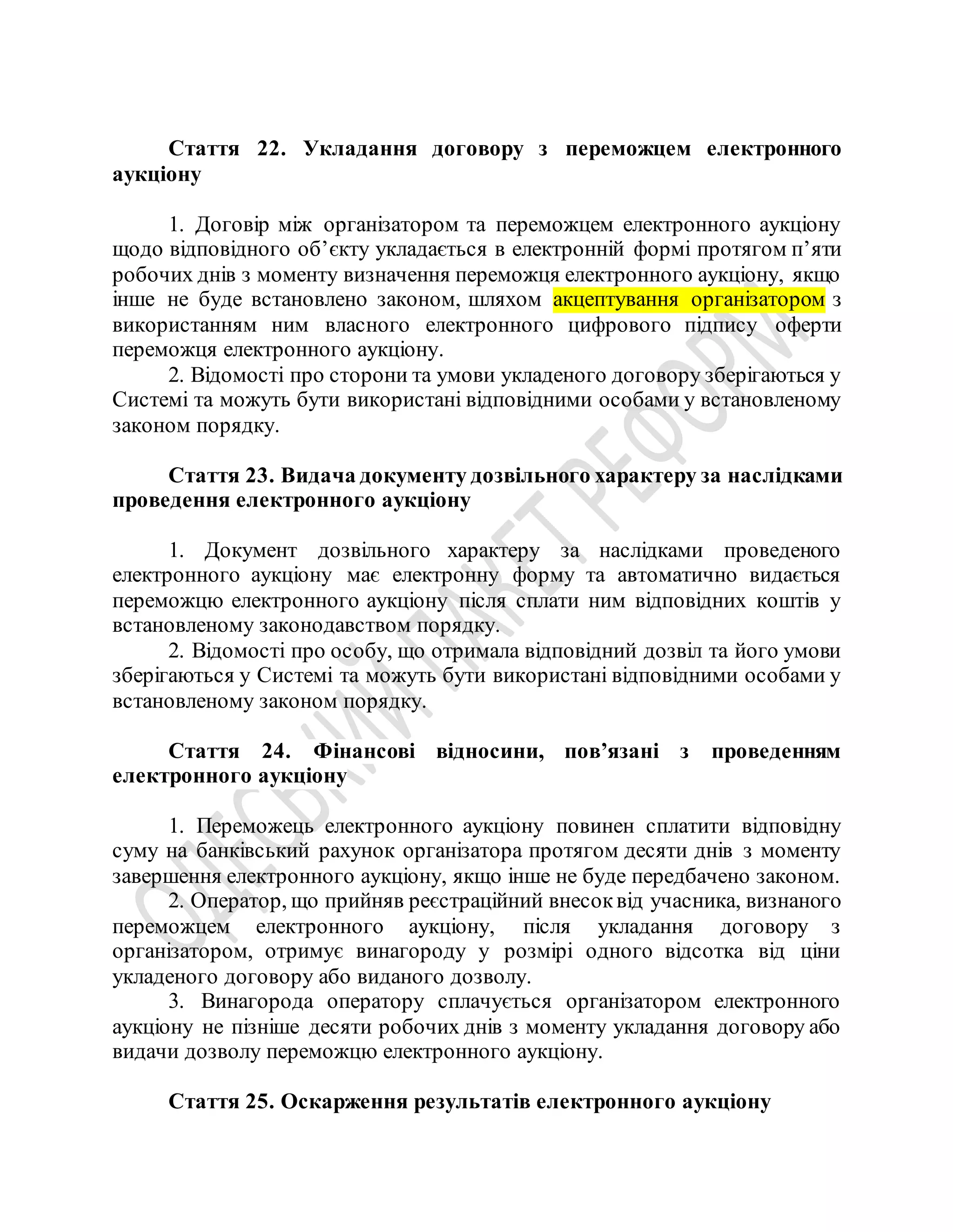 Стаття 22. Укладання договору з переможцем електронного
аукціону
1. Договір між організатором та переможцем електронного аукціону
щодо відповідного об’єкту укладається в електронній формі протягом п’яти
робочих днів з моменту визначення переможця електронного аукціону, якщо
інше не буде встановлено законом, шляхом акцептування організатором з
використанням ним власного електронного цифрового підпису оферти
переможця електронного аукціону.
2. Відомості про сторони та умови укладеного договору зберігаються у
Системі та можуть бути використані відповідними особами у встановленому
законом порядку.
Стаття 23. Видача документу дозвільного характеру за наслідками
проведення електронного аукціону
1. Документ дозвільного характеру за наслідками проведеного
електронного аукціону має електронну форму та автоматично видається
переможцю електронного аукціону після сплати ним відповідних коштів у
встановленому законодавством порядку.
2. Відомості про особу, що отримала відповідний дозвіл та його умови
зберігаються у Системі та можуть бути використані відповідними особами у
встановленому законом порядку.
Стаття 24. Фінансові відносини, пов’язані з проведенням
електронного аукціону
1. Переможець електронного аукціону повинен сплатити відповідну
суму на банківський рахунок організатора протягом десяти днів з моменту
завершення електронного аукціону, якщо інше не буде передбачено законом.
2. Оператор, що прийняв реєстраційний внесоквід учасника, визнаного
переможцем електронного аукціону, після укладання договору з
організатором, отримує винагороду у розмірі одного відсотка від ціни
укладеного договору або виданого дозволу.
3. Винагорода оператору сплачується організатором електронного
аукціону не пізніше десяти робочих днів з моменту укладання договору або
видачи дозволу переможцю електронного аукціону.
Стаття 25. Оскарження результатів електронного аукціону
 