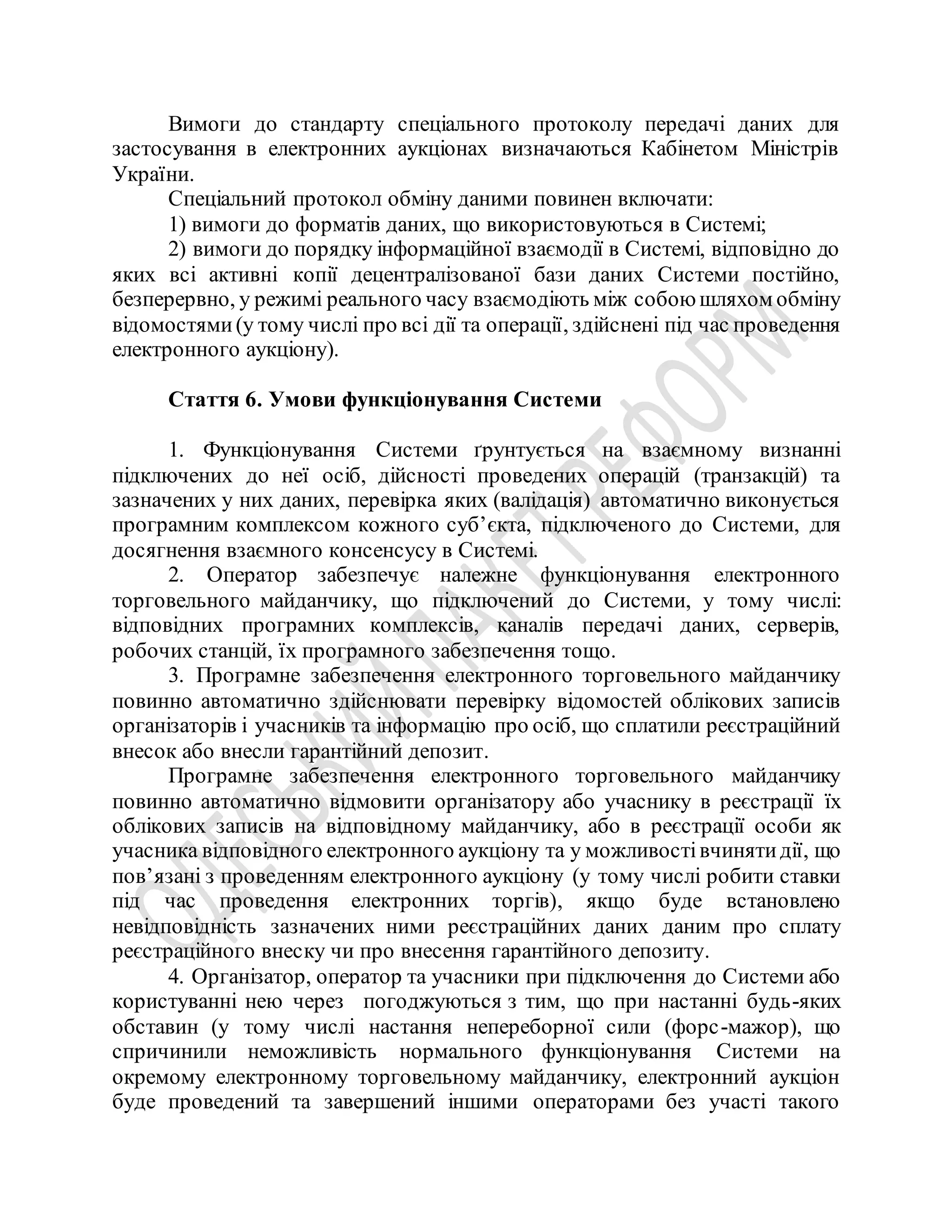 Вимоги до стандарту спеціального протоколу передачі даних для
застосування в електронних аукціонах визначаються Кабінетом Міністрів
України.
Спеціальний протокол обміну даними повинен включати:
1) вимоги до форматів даних, що використовуються в Системі;
2) вимоги до порядку інформаційної взаємодії в Системі, відповідно до
яких всі активні копії децентралізованої бази даних Системи постійно,
безперервно, у режимі реального часу взаємодіють між собоюшляхом обміну
відомостями(у тому числі про всі дії та операції, здійснені під час проведення
електронного аукціону).
Стаття 6. Умови функціонування Системи
1. Функціонування Системи ґрунтується на взаємному визнанні
підключених до неї осіб, дійсності проведених операцій (транзакцій) та
зазначених у них даних, перевірка яких (валідація) автоматично виконується
програмним комплексом кожного суб’єкта, підключеного до Системи, для
досягнення взаємного консенсусу в Системі.
2. Оператор забезпечує належне функціонування електронного
торговельного майданчику, що підключений до Системи, у тому числі:
відповідних програмних комплексів, каналів передачі даних, серверів,
робочих станцій, їх програмного забезпечення тощо.
3. Програмне забезпечення електронного торговельного майданчику
повинно автоматично здійснювати перевірку відомостей облікових записів
організаторів і учасників та інформацію про осіб, що сплатили реєстраційний
внесок або внесли гарантійний депозит.
Програмне забезпечення електронного торговельного майданчику
повинно автоматично відмовити організатору або учаснику в реєстрації їх
облікових записів на відповідному майданчику, або в реєстрації особи як
учасника відповідного електронного аукціону та у можливостівчинятидії, що
пов’язані з проведенням електронного аукціону (у тому числі робити ставки
під час проведення електронних торгів), якщо буде встановлено
невідповідність зазначених ними реєстраційних даних даним про сплату
реєстраційного внеску чи про внесення гарантійного депозиту.
4. Організатор, оператор та учасники при підключення до Системи або
користуванні нею через погоджуються з тим, що при настанні будь-яких
обставин (у тому числі настання непереборної сили (форс-мажор), що
спричинили неможливість нормального функціонування Системи на
окремому електронному торговельному майданчику, електронний аукціон
буде проведений та завершений іншими операторами без участі такого
 