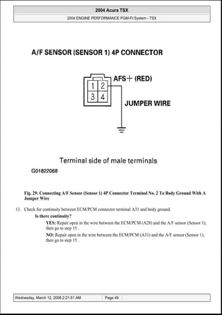 Fig. 29: Connecting A/F Sensor (Sensor 1) 4P Connector Terminal No. 2 To Body Ground With A
Jumper Wire
13. Check for continuity between ECM/PCM connector terminal A31 and body ground.
Is there continuity?
YES: Repair open in the wire between the ECM/PCM (A28) and the A/F sensor (Sensor 1),
then go to step 15 .
NO: Repair open in the wire between the ECM/PCM (A31) and the A/F sensor (Sensor 1),
then go to step 15 .
2004 Acura TSX
2004 ENGINE PERFORMANCE PGM-FI System - TSX
Wednesday, March 12, 2008 2:21:51 AM Page 49
 