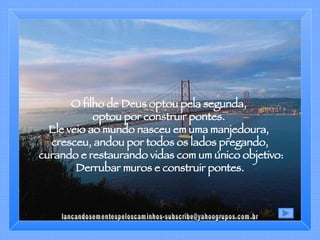 O filho de Deus optou pela segunda,  optou por construir pontes.  Ele veio ao mundo nasceu em uma manjedoura,  cresceu, andou por todos os lados pregando, curando e restaurando vidas com um único objetivo: Derrubar muros e construir pontes. [email_address] 