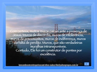 Com certeza, muitos muros caíram ante a presença de Jesus: Muros de discórdia, muros de intolerância,  muros de preconceitos, muros de indiferença, muros  da falta de perdão. Muros, que são verdadeiras  muralhas intransponíveis. Contudo, Ele foi um construtor de pontes por excelência.  [email_address] 