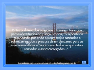 Entre o abismo dos religiosos intransigentes e dos páreas destituídos de justiça própria, foi a ponte da misericórdia por onde passam todos cansados e sobrecarregados a procura de um descanso para as suas almas aflitas – “vinde a mim todos os que estais cansados e sobrecarregados...”.  [email_address] 