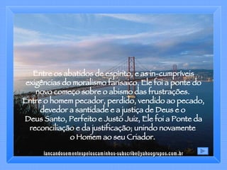Entre os abatidos de espírito, e as in-cumpríveis exigências do moralismo farisaico, Ele foi a ponte do novo começo sobre o abismo das frustrações.  Entre o homem pecador, perdido, vendido ao pecado, devedor a santidade e a justiça de Deus e o  Deus Santo, Perfeito e Justo Juiz, Ele foi a Ponte da reconciliação e da justificação; unindo novamente  o Homem ao seu Criador.  [email_address] 