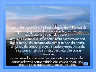 Cristo, foi o grande construtor de pontes – Pontes de esperança, pontes de reconciliação, pontes de misericórdia, pontes de perdão.  Jesus é a Ponte que liga o céu à terra e a terra ao céu;  liga o mundo da humanidade com o mundo do divino,  o mundo do temporal com o mundo eterno, o mundo finito com o mundo infinito, o mundo das coisas efêmeras,  com o mundo das coisas permanentes, o mundo das  coisas relativas com o mundo das coisas absolutas.  [email_address] 