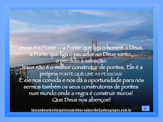 Jesus é a Ponte – a Ponte que liga o homem a Deus,  a Ponte que liga o pecador ao Deus santo,  o perdido à salvação. Jesus não é o melhor construtor de pontes, Ele é a própria  PONTE QUE UNE AS PESSOAS!   E ele nos convida e nos dá a oportunidade para nós sermos também os seus construtores de pontes  num mundo onde a regra é construir muros!  Que Deus nos abençoe! [email_address] 