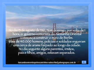 No dia 13 de agosto de 1961, Num domingo, por volta de 1 hora, o  governo comunista da Alemanha Oriental começou a construir o muro de Berlim.  Mais de 40.000 homens, policiais e soldados ergueram uma cerca de arame farpado ao longo da cidade.  No dia seguinte alguns parentes, irmãos,  pais e filhos, amigos, estavam separados.  [email_address] 