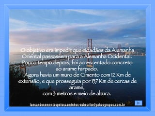 O objetivo era impedir que cidadãos da Alemanha Oriental passassem para a Alemanha Ocidental.  Pouco tempo depois, foi acrescentado concreto  ao arame farpado.  Agora havia um muro de Cimento com 12 Km de extensão, e que prosseguia por 137 Km de cercas de arame,  com 3 metros e meio de altura.  [email_address] 