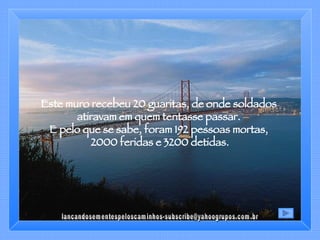 Este muro recebeu 20 guaritas, de onde soldados  atiravam em quem tentasse passar.  E pelo que se sabe, foram 192 pessoas mortas,  2000 feridas e 3200 detidas. [email_address] 