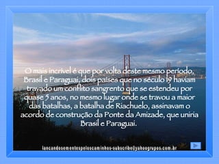 O mais incrível é que por volta deste mesmo período, Brasil e Paraguai, dois países que no século 19 haviam travado um conflito sangrento que se estendeu por quase 5 anos, no mesmo lugar onde se travou a maior das batalhas, a batalha de Riachuelo, assinavam o acordo de construção da Ponte da Amizade, que uniria Brasil e Paraguai.  [email_address] 