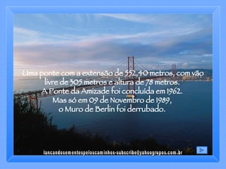 Uma ponte com a extensão de 552,40 metros, com vão livre de 305 metros e altura de 78 metros.  A Ponte da Amizade foi concluída em 1962.  Mas só em 09 de Novembro de 1989,  o Muro de Berlin foi derrubado.  [email_address] 