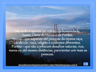 Isto tudo é apenas um retrato da humanidade.  Assim, Cheia de Muros e de Pontes.  Muros - que separam até pessoas da mesma raça,  ou de cor, raça, religião e costumes diferentes.  Pontes - que não conhecem desafios naturais, rios, mares ou até mesmo distâncias, para tentar unir mais as pessoas.  [email_address] 