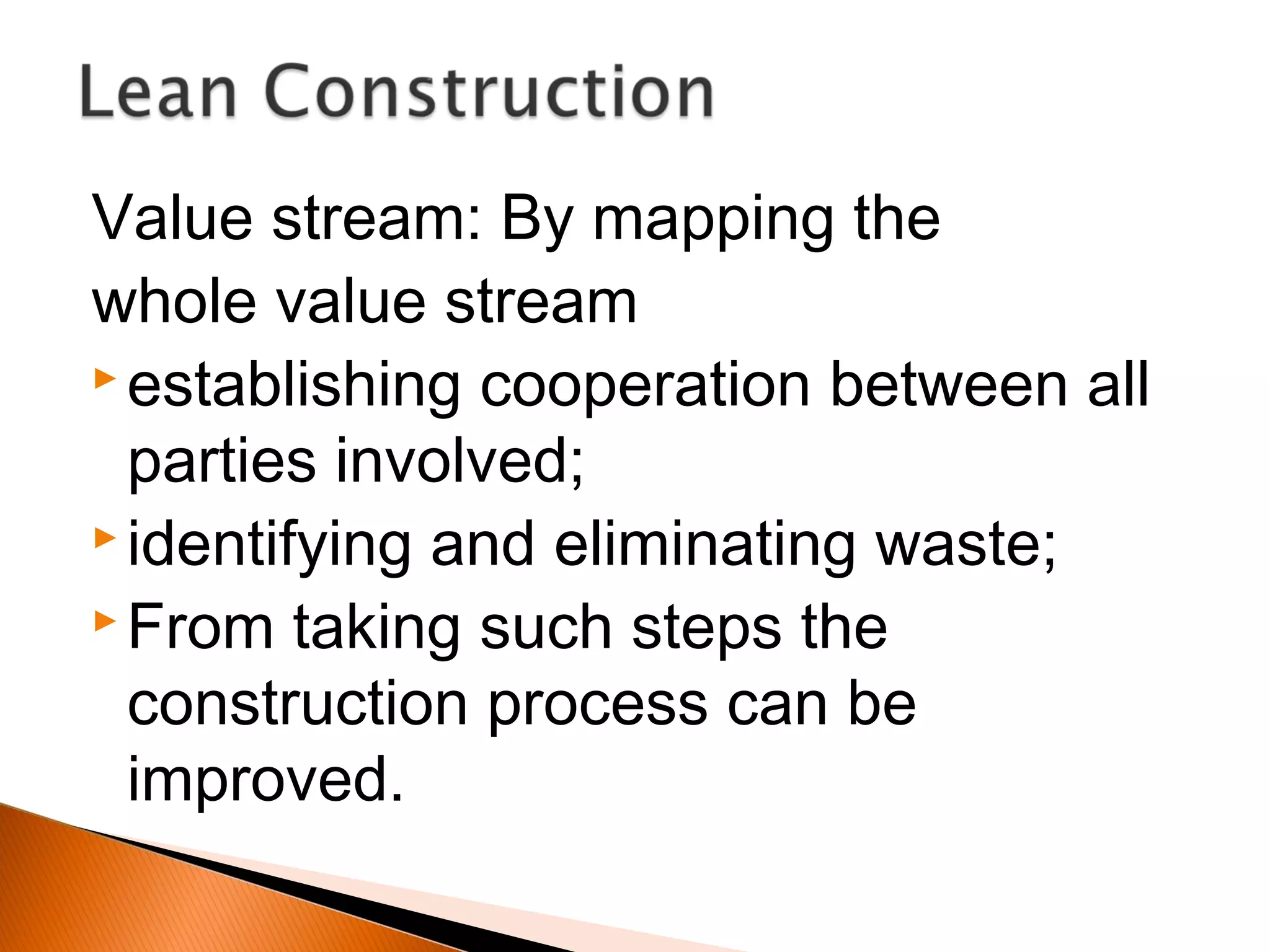 Value stream: By mapping the
whole value stream
 establishing cooperation between all
parties involved;
 identifying and eliminating waste;
 From taking such steps the
construction process can be
improved.
 