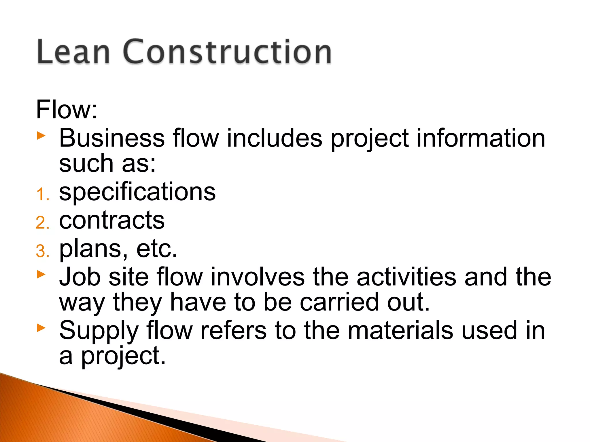Flow:
 Business flow includes project information
such as:
1. specifications
2. contracts
3. plans, etc.
 Job site flow involves the activities and the
way they have to be carried out.
 Supply flow refers to the materials used in
a project.
 