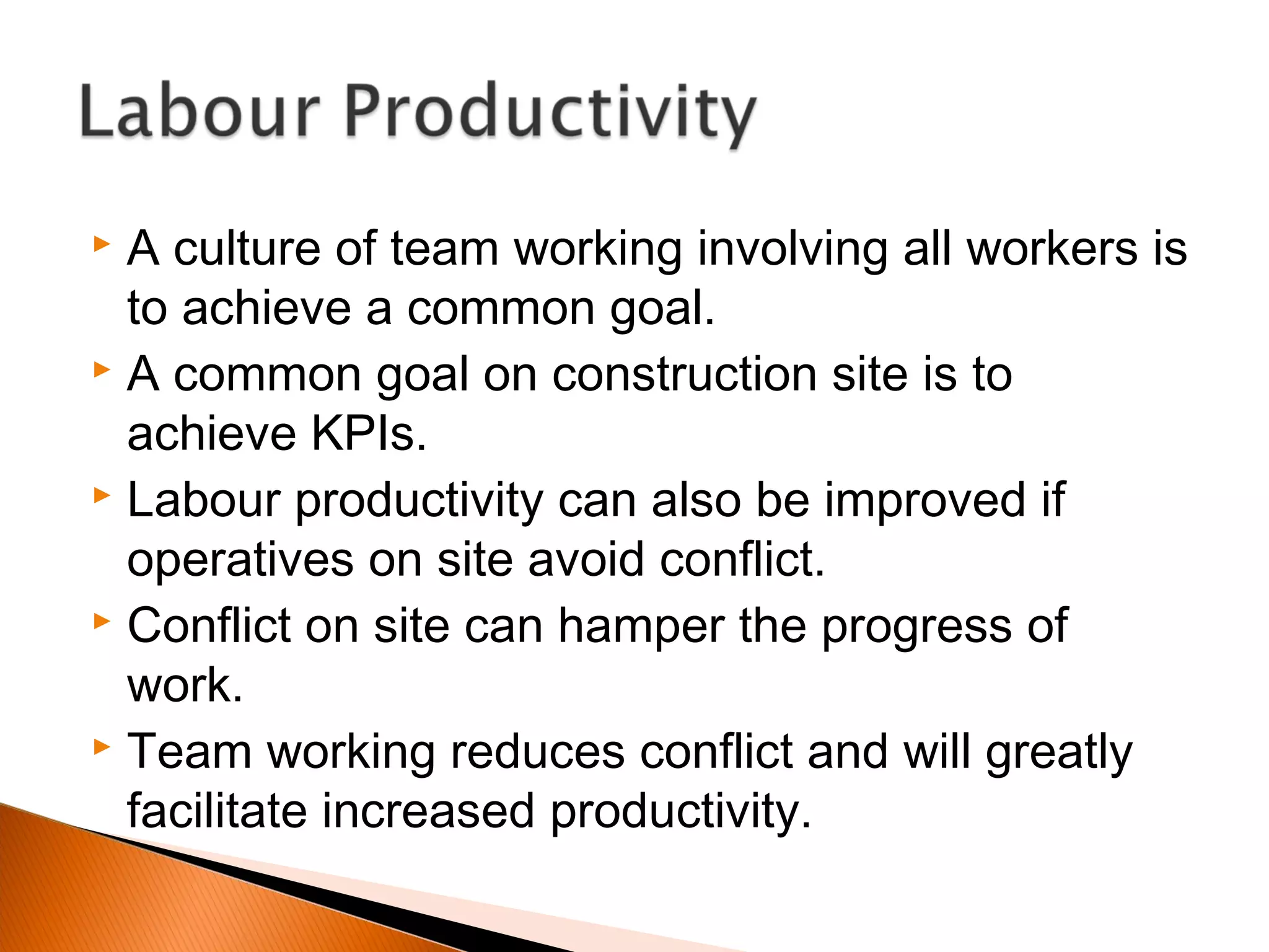  A culture of team working involving all workers is
to achieve a common goal.
 A common goal on construction site is to
achieve KPIs.
 Labour productivity can also be improved if
operatives on site avoid conflict.
 Conflict on site can hamper the progress of
work.
 Team working reduces conflict and will greatly
facilitate increased productivity.
 