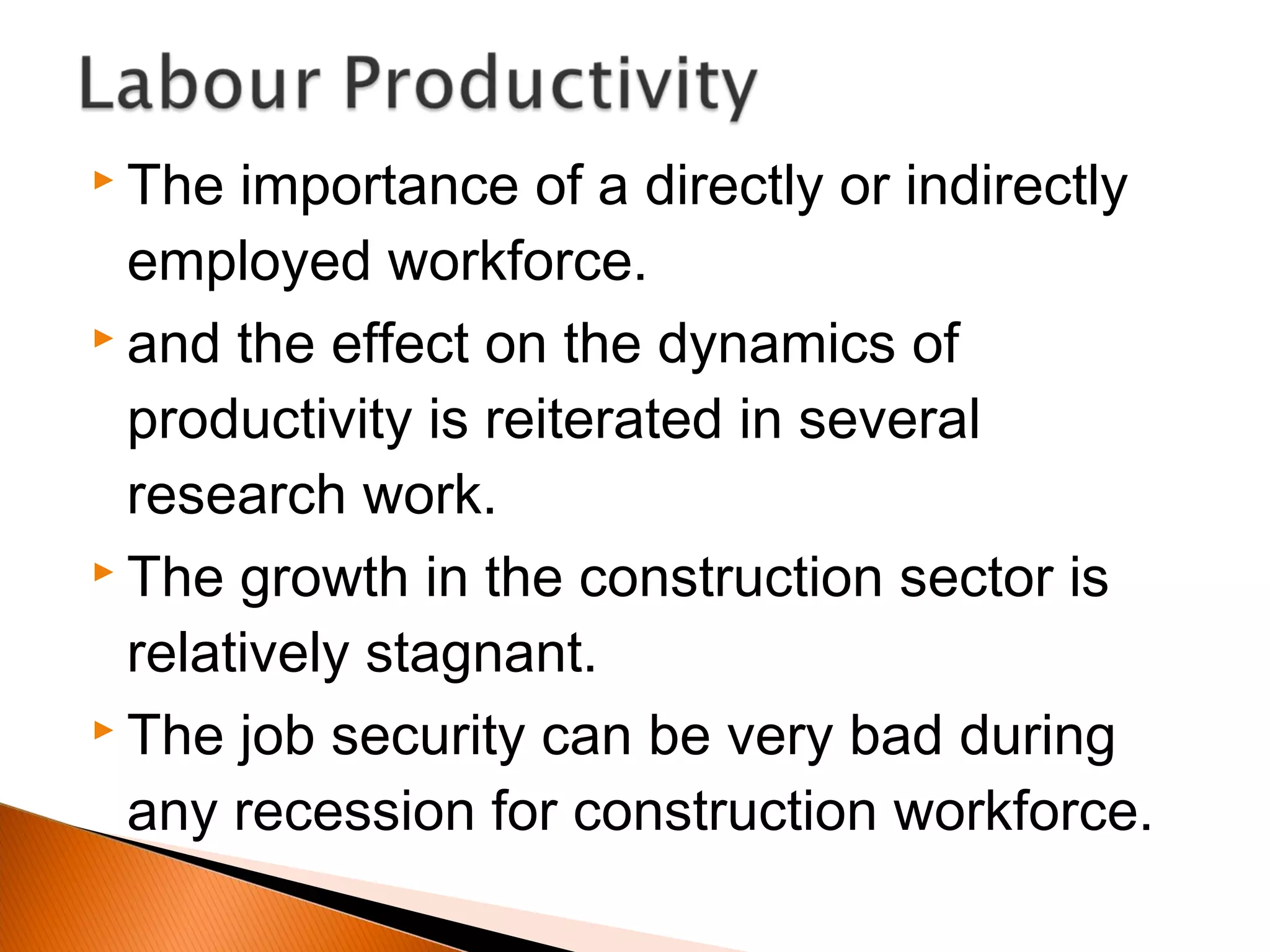  The importance of a directly or indirectly
employed workforce.
 and the effect on the dynamics of
productivity is reiterated in several
research work.
 The growth in the construction sector is
relatively stagnant.
 The job security can be very bad during
any recession for construction workforce.
 