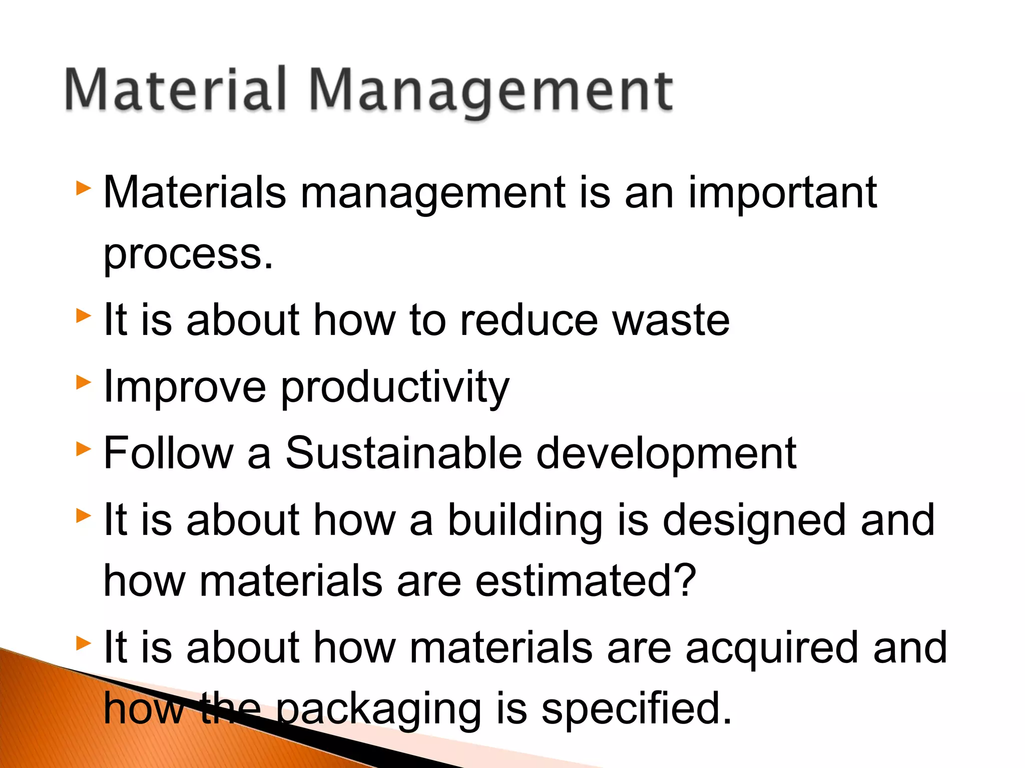  Materials management is an important
process.
 It is about how to reduce waste
 Improve productivity
 Follow a Sustainable development
 It is about how a building is designed and
how materials are estimated?
 It is about how materials are acquired and
how the packaging is specified.
 