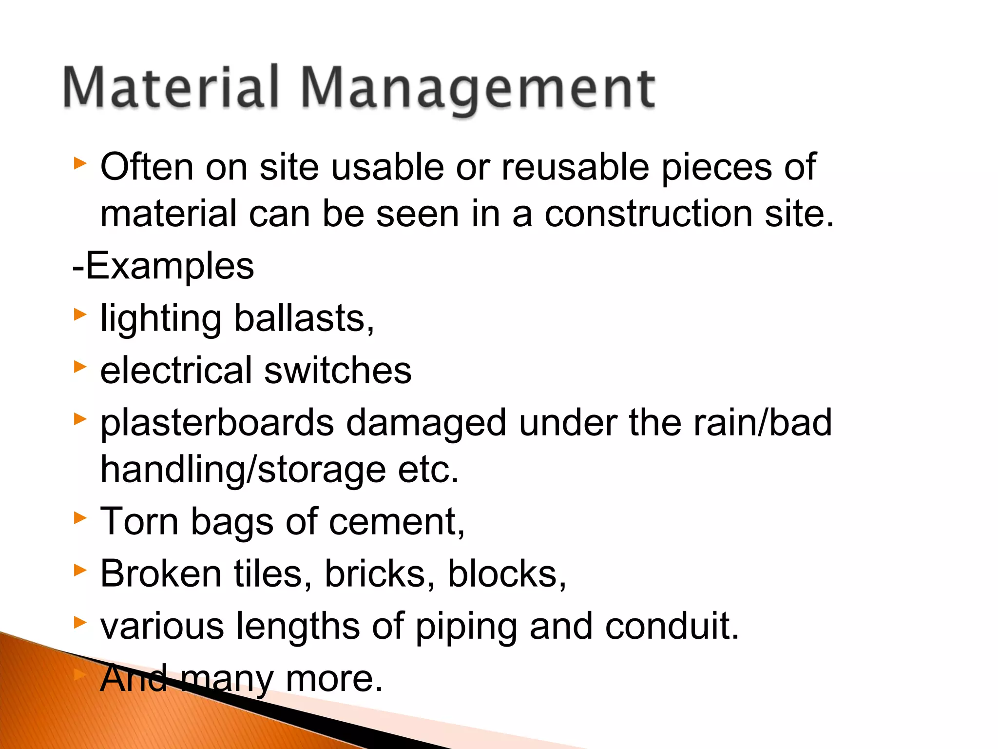  Often on site usable or reusable pieces of
material can be seen in a construction site.
-Examples
 lighting ballasts,
 electrical switches
 plasterboards damaged under the rain/bad
handling/storage etc.
 Torn bags of cement,
 Broken tiles, bricks, blocks,
 various lengths of piping and conduit.
 And many more.
 