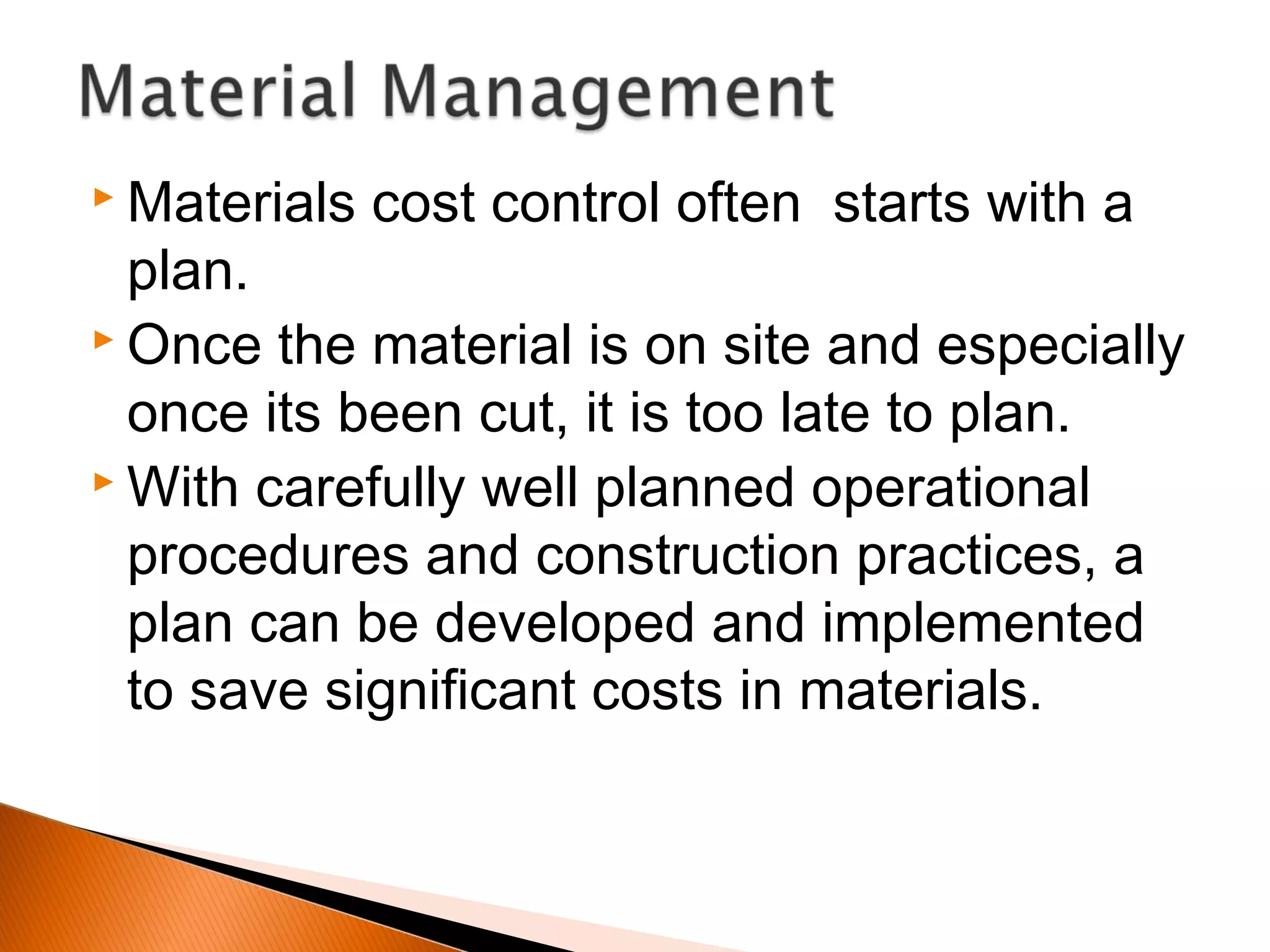  Materials cost control often starts with a
plan.
 Once the material is on site and especially
once its been cut, it is too late to plan.
 With carefully well planned operational
procedures and construction practices, a
plan can be developed and implemented
to save significant costs in materials.
 