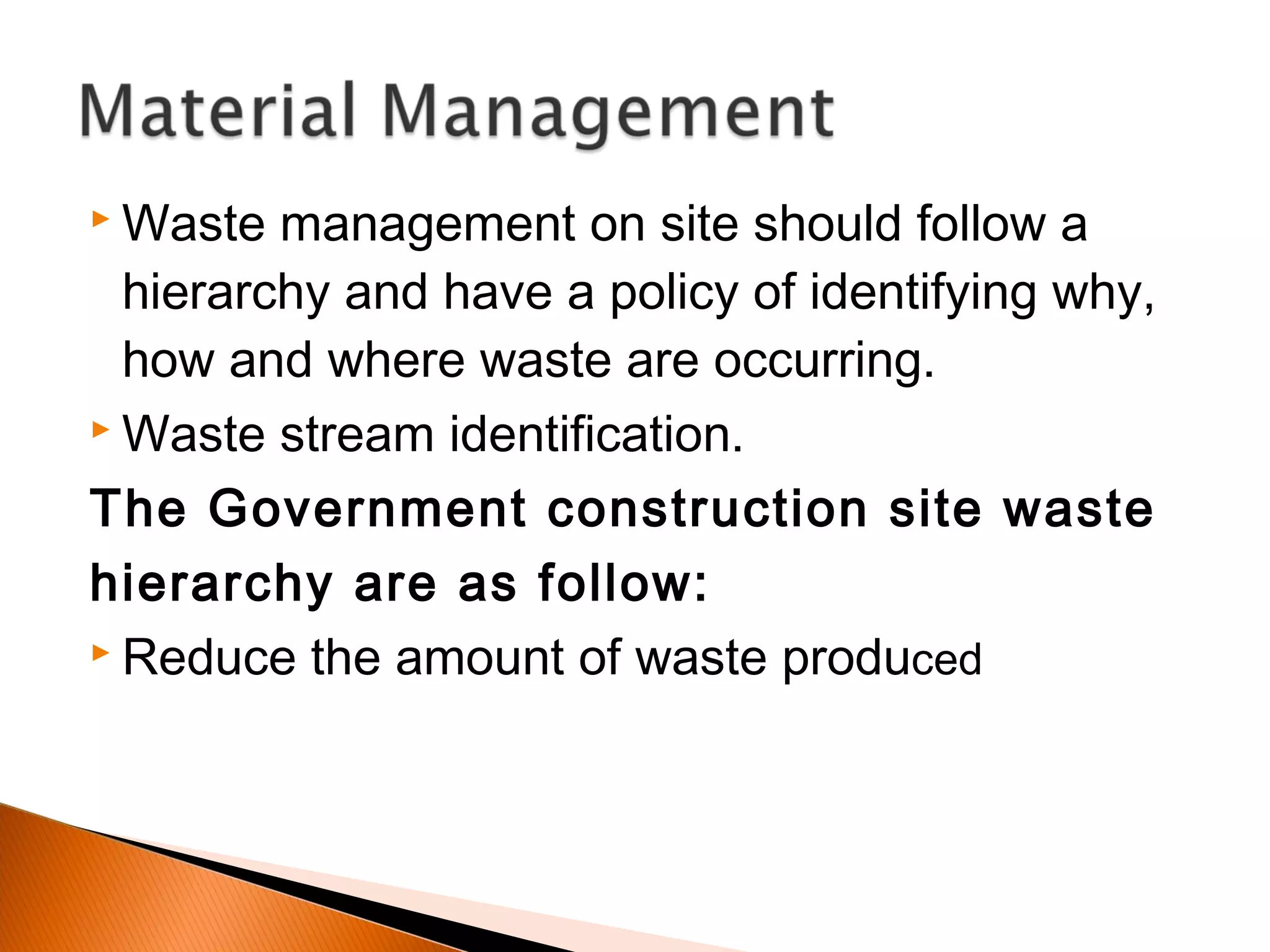  Waste management on site should follow a
hierarchy and have a policy of identifying why,
how and where waste are occurring.
 Waste stream identification.
The Government construction site waste
hierarchy are as follow:
 Reduce the amount of waste produced
 