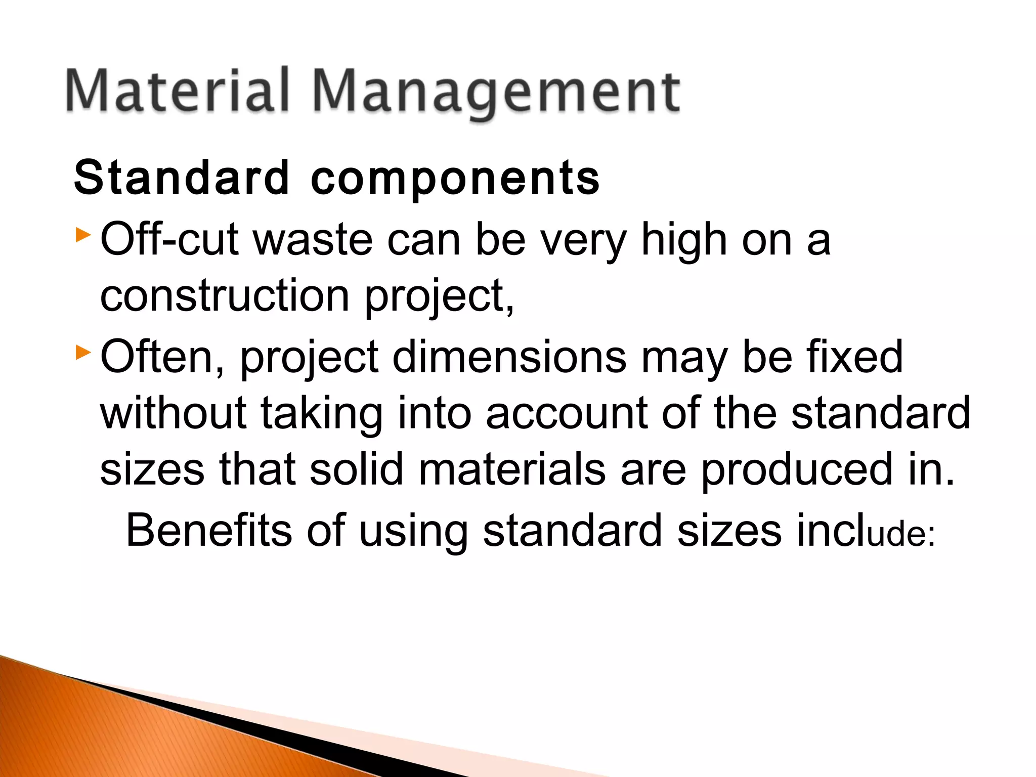 Standard components
 Off-cut waste can be very high on a
construction project,
 Often, project dimensions may be fixed
without taking into account of the standard
sizes that solid materials are produced in.
Benefits of using standard sizes include:
 