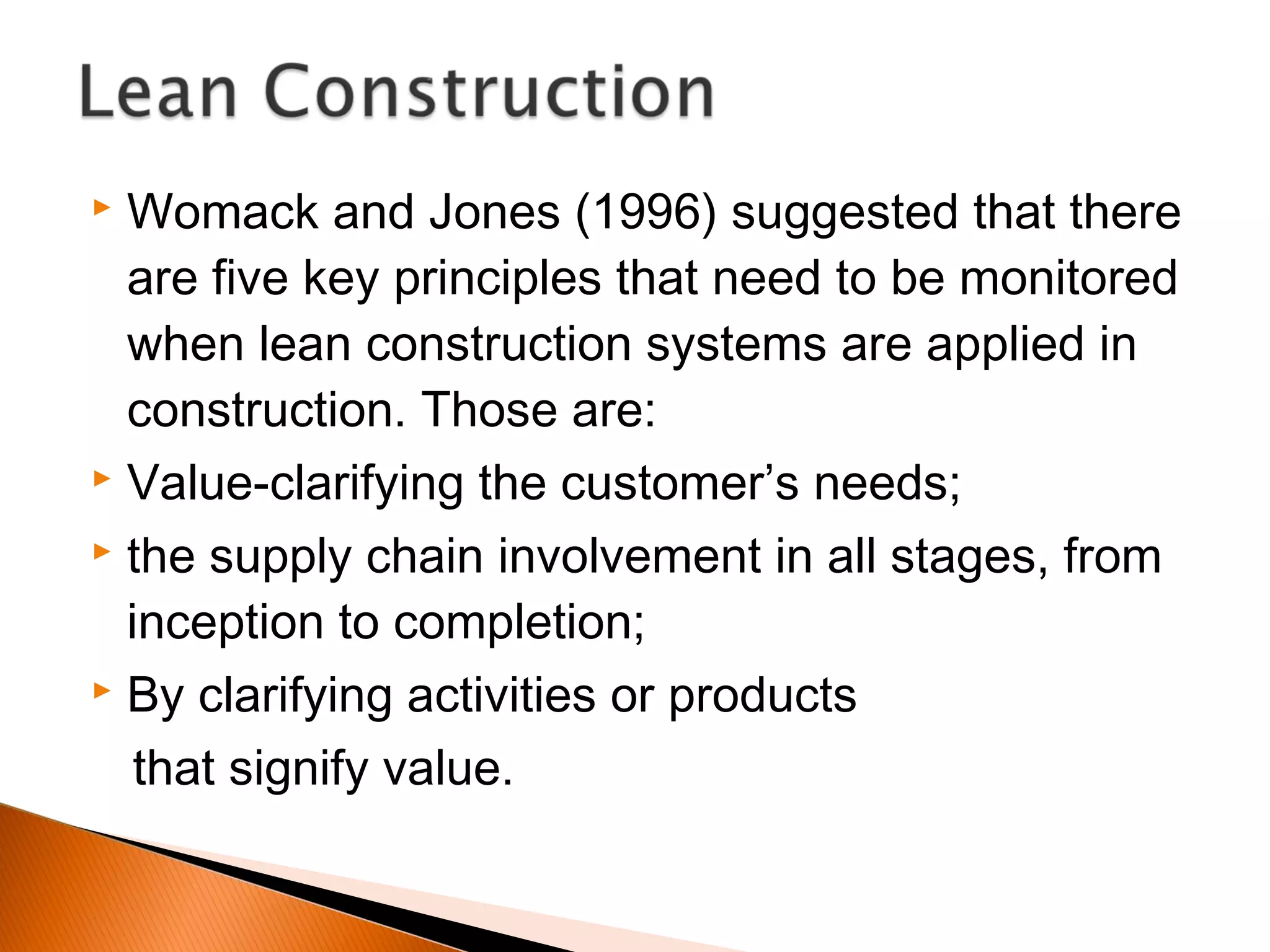 Womack and Jones (1996) suggested that there
are five key principles that need to be monitored
when lean construction systems are applied in
construction. Those are:
 Value-clarifying the customer’s needs;
 the supply chain involvement in all stages, from
inception to completion;
 By clarifying activities or products
that signify value.
 