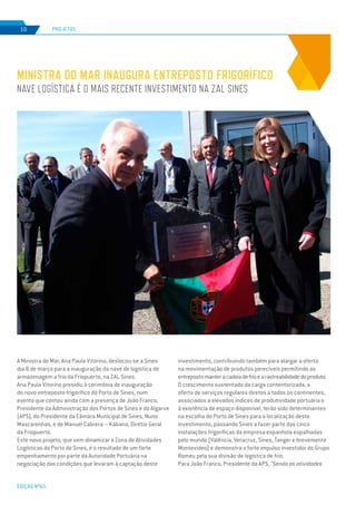 EDIÇÃO Nº65
MINISTRA DO MAR INAUGURA ENTREPOSTO FRIGORÍFICO
NAVE LOGÍSTICA É O MAIS RECENTE INVESTIMENTO NA ZAL SINES
PROJETOS10
A Ministra do Mar, Ana Paula Vitorino, deslocou-se a Sines
dia 8 de março para a inauguração da nave de logística de
armazenagem a frio da Friopuerto, na ZAL Sines.
Ana Paula Vitorino presidiu à cerimónia de inauguração
do novo entreposto frigorífico do Porto de Sines, num
evento que contou ainda com a presença de João Franco,
Presidente da Administração dos Portos de Sines e do Algarve
(APS), do Presidente da Câmara Municipal de Sines, Nuno
Mascarenhas, e de Manuel Cabrera – Kábana, Diretor Geral
da Friopuerto.
Este novo projeto, que vem dinamizar a Zona de Atividades
Logísticas do Porto de Sines, é o resultado de um forte
empenhamento por parte da Autoridade Portuária na
negociação das condições que levaram à captação deste
investimento, contribuindo também para alargar a oferta
na movimentação de produtos perecíveis permitindo ao
entrepostomanteracadeiadefrioearastreabilidadedoproduto.
O crescimento sustentado da carga contentorizada, a
oferta de serviços regulares diretos a todos os continentes,
associados a elevados índices de produtividade portuária e
à existência de espaço disponível, terão sido determinantes
na escolha do Porto de Sines para a localização deste
investimento, passando Sines a fazer parte das cinco
instalações frigoríficas da empresa espanhola espalhadas
pelo mundo (Valência, Veracruz, Sines, Tanger e brevemente
Montevideo) e demonstra o forte impulso investidor do Grupo
Romeu pela sua divisão de logística de frio.
Para João Franco, Presidente da APS, “Sendo as atividades
 