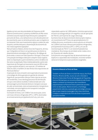 EDIÇÃO Nº65
PROJETOS 11
Encontro bilateral no Porto de Sines
Também no Porto de Sines e no dia 8 de março, Ana Paula
Vitorino, Ministra do Mar, reuniu-se com o Senador e
Ministro Federal dos Portos de Navegação do Paquistão,
Kamran Michael para um encontro bilateral onde foram
dados a conhecer os interesses dos investidores
paquistaneses no Porto de Sines e potenciais acordos
entre os dois países. Neste encontro, o homólogo
paquistanês valorizou a posição geo-estratégica do seu
país no que respeita à passagem das rotas marítimas
e realçou a importância do Porto de Sines no panorama
portuário mundial.
ligadas ao mar uma das prioridades do Programa do XXI
Governo Constitucional, a presença da Ministra do Mar nesta
cerimónia assume especial importância para a plataforma
portuária de Sines, uma infraestrutura com elevado potencial
de crescimento, quer na vertente portuária, quer na logística e
na industrial. Este novo investimento reforça a cadeia de valor
do porto, contribuindo para a dinamização da economia do
mar neste segmento específico”.
Manuel Cabrera-Kábana, Diretor Geral da Friopuerto, afirmou
que “o frigorífico de Sines é um grande passo em frente no
desenvolvimento estratégico da Friopuerto. Os tráfegos de
fruta estão a crescer em toda Espanha e Portugal, e Sines tem
uma posição estratégica ideal para competir nesse negócio,
tanto na importação a partir da América-Latina e da África do
Sul,comonaexportação.Sinesédestacadamenteoportomais
importante de Portugal e já movimenta mais de 49% de toda
a carga marítima do país e, com mais de 1,33 milhões de
TEUs em 2015, é também um dos Portos mais importantes da
Península Ibérica.”
A operação do novo armazém será suportada em processos
e tecnologia de última geração em gestão de câmaras
frigoríficas, que permitem oferecer todo o tipo de serviços
de transbordos, cross-docking (processo de distribuição
em que a mercadoria recebida é redirecionada sem uma
armazenagem prévia fazendo diminuir o tempo) e serviços
de valor acrescentado, como armazenamento a temperatura
controlada, serviços logísticos de transporte e soluções
empresariais, entre outros.
O armazém de Sines, com 3.000 m2
de construção, conta
com duas câmaras refrigeradas (0ºC a +18ºC), destinadas
ao armazenamento principalmente de fruta, com uma
capacidade superior de 1.000 paletes. A eficácia operacional
encontra-se assegurada por um magnífico cais de operações
de 750 m2, com 8 portas de carga e descarga.
A primeira fase de desenvolvimento deste projeto implicou
um investimento da FP Sines de aproximadamente 2,5
milhões de euros, envolvendo a construção de um armazém
de 3.100m2 com duas câmaras para produtos refrigerados,
principalmente fruta fresca (0ºC a +18ºC), um cais de
movimentação de 750 m2
e um total de 8 plataformas
niveladoras. No arranque da atividade serão criados cerca
de 10 postos de trabalho diretos.
Está prevista uma segunda fase de desenvolvimento que
duplicará a capacidade das instalações, incluindo também
câmaras bi-temperatura para produtos congelados.
 