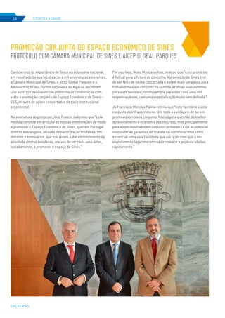 EDIÇÃO Nº65
Conscientes da importância de Sines na economia nacional,
em resultado da sua localização e infraestruturas existentes,
a Câmara Municipal de Sines, a aicep Global Parques e a
Administração dos Portos de Sines e do Algarve decidiram
unir esforços assinando um protocolo de colaboração com
vista a promoção conjunta do Espaço Económico de Sines –
EES, através de ações concertadas de cariz institucional
e comercial.
Na assinatura do protocolo, João Franco, salientou que “esta
medida consiste em articular as nossas intervenções de modo
a promover o Espaço Económico de Sines, quer em Portugal
quer no estrangeiro, através da participação em feiras, em
debates e seminários, que nos levem a dar conhecimento da
atividade destas entidades, em vez de ser cada uma delas,
isoladamente, a promover o espaço de Sines.”
PROMOÇÃO CONJUNTA DO ESPAÇO ECONÓMICO DE SINES
PROTOCOLO COM CÂMARA MUNICIPAL DE SINES E AICEP GLOBAL PARQUES
O PORTO E A CIDADE14
Por seu lado, Nuno Mascarenhas, realçou que “este protocolo
é fulcral para o futuro do concelho. A promoção de Sines tem
de ser feita de forma concertada e este é mais um passo para
trabalharmos em conjunto no sentido de atrair investimento
para este território, tendo sempre presente cada uma das
respetivasáreas,comumaespecializaçãomuitobemdefinida.”
Já Francisco Mendes Palma referiu que “este território e este
conjunto de infraestruturas têm toda a vantagem de serem
promovidas no seu conjunto. Não só pela questão do melhor
aproveitamento e economia dos recursos, mas principalmente
paraseremmostradosemconjunto,demaneiraadaraopotencial
investidor as garantias de que ele vai encontrar uma coisa
essencial: uma vida facilitada que vai fazer com que o seu
investimento seja concretizado e comece a produzir efeitos
rapidamente.”
 