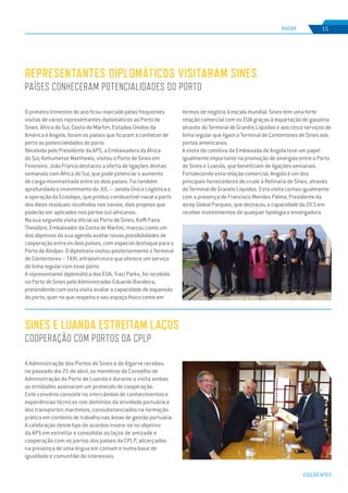 EDIÇÃO Nº65
RADAR 15
O primeiro trimestre do ano ficou marcado pelas frequentes
visitas de vários representantes diplomáticos ao Porto de
Sines. África do Sul, Costa do Marfim, Estados Unidos da
América e Angola, foram os países que ficaram a conhecer de
perto as potencialidades do porto.
Recebida pelo Presidente da APS, a Embaixadora da África
do Sul, Keitumetse Matthews, visitou o Porto de Sines em
Fevereiro. João Franco destacou a oferta de ligações diretas
semanais com África do Sul, que pode potenciar o aumento
de carga movimentada entre os dois países. Foi também
aprofundado o investimento da JUL – Janela Única Logística e
a operação da Ecoslops, que produz combustível naval a partir
dos óleos residuais recolhidos nos navios, dois projetos que
poderão ser aplicados nos portos sul-africanos.
Na sua segunda visita oficial ao Porto de Sines, Koffi Fana
Theodore, Embaixador da Costa de Marfim, marcou como um
dos objetivos da sua agenda avaliar novas possibilidades de
cooperação entre os dois países, com especial destaque para o
Porto de Abidjan. O diplomata visitou posteriormente o Terminal
de Contentores – TXXI, infraestrutura que oferece um serviço
de linha regular com esse porto.
A representante diplomática dos EUA, Traci Parks, foi recebida
no Porto de Sines pelo Administrador Eduardo Bandeira,
pretendendo com esta visita avaliar a capacidade de expansão
do porto, quer no que respeita o seu espaço físico como em
REPRESENTANTES DIPLOMÁTICOS VISITARAM SINES
PAÍSES CONHECERAM POTENCIALIDADES DO PORTO
termos de negócio à escala mundial. Sines tem uma forte
relação comercial com os EUA graças à exportação de gasolina
através do Terminal de Granéis Líquidos e aos cinco serviços de
linha regular que ligam o Terminal de Contentores de Sines aos
portos americanos.
A visita da comitiva da Embaixada de Angola teve um papel
igualmente importante na promoção de sinergias entre o Porto
de Sines e Luanda, que beneficiam de ligações semanais.
Fortalecendo esta relação comercial, Angola é um dos
principais fornecedores de crude à Refinaria de Sines, através
do Terminal de Granéis Líquidos. Esta visita contou igualmente
com a presença de Francisco Mendes Palma, Presidente da
aicep Global Parques, que destacou a capacidade da ZILS em
receber investimentos de qualquer tipologia e envergadura.
A Administração dos Portos de Sines e do Algarve recebeu
no passado dia 21 de abril, os membros do Conselho de
Administração do Porto de Luanda e durante a visita ambas
as entidades assinaram um protocolo de cooperação.
Este convénio consiste no intercâmbio de conhecimentos e
experiências técnicas nos domínios da atividade portuária e
dos transportes marítimos, consubstanciados na formação
prática em contexto de trabalho nas áreas de gestão portuária.
A celebração deste tipo de acordos insere-se no objetivo
da APS em estreitar e consolidar os laços de amizade e
cooperação com os portos dos países da CPLP, alicerçados
na presença de uma língua em comum e numa base de
igualdade e comunhão de interesses.
SINES E LUANDA ESTREITAM LAÇOS
COOPERAÇÃO COM PORTOS DA CPLP
 