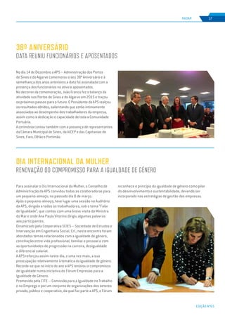 EDIÇÃO Nº65
RADAR 17
No dia 14 de Dezembro a APS – Administração dos Portos
de Sines e do Algarve comemorou o seu 38º Aniversário e à
semelhança dos anos anteriores a data foi assinalada com a
presença dos funcionários no ativo e aposentados.
No decorrer da comemoração, João Franco fez o balanço da
atividade nos Portos de Sines e do Algarve em 2015 e traçou
os próximos passos para o futuro. O Presidente da APS realçou
os resultados obtidos, salientando que estão intimamente
associados ao desempenho dos trabalhadores da empresa,
assim como à dedicação e capacidade de toda a Comunidade
Portuária.
A cerimónia contou também com a presença de representantes
da Câmara Municipal de Sines, da AICEP e das Capitanias de
Sines, Faro, Olhão e Portimão.
38º ANIVERSÁRIO
DATA REUNIU FUNCIONÁRIOS E APOSENTADOS
Para assinalar o Dia Internacional da Mulher, o Conselho de
Administração da APS convidou todas as colaboradoras para
um pequeno-almoço, no passado dia 8 de março.
Após o pequeno-almoço, teve lugar uma sessão no Auditório
da APS, dirigida a todos os trabalhadores, sob o tema “Falar
de Igualdade”, que contou com uma breve visita da Ministra
do Mar e onde Ana Paula Vitorino dirigiu algumas palavras
aos participantes.
Dinamizado pela Cooperativa SEIES – Sociedade de Estudos e
Intervenção em Engenharia Social, Crl., neste encontro foram
abordados temas relacionados com a igualdade de género,
conciliação entre vida profissional, familiar e pessoal e com
as oportunidades de progressão na carreira, desigualdade
e diferencial salarial.
A APS reforçou assim neste dia, e uma vez mais, a sua
preocupação relativamente à temática da igualdade de género.
Recorde-se que no início do ano a APS renovou o compromisso
de igualdade numa iniciativa do Fórum Empresas para a
Igualdade de Género.
Promovido pela CITE – Comissão para a Igualdade no Trabalho
e no Emprego e por um conjunto de organizações dos setores
privado, público e cooperativo, da qual faz parte a APS, o Fórum
DIA INTERNACIONAL DA MULHER
RENOVAÇÃO DO COMPROMISSO PARA A IGUALDADE DE GÉNERO
reconhece o princípio da igualdade de género como pilar
do desenvolvimento e sustentabilidade, devendo ser
incorporado nas estratégias de gestão das empresas.
 