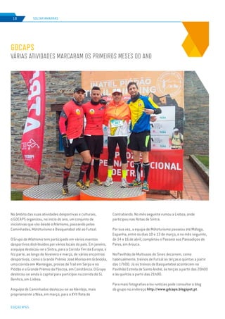 EDIÇÃO Nº65
SOLTAR AMARRAS18
GDCAPS
VÁRIAS ATIVIDADES MARCARAM OS PRIMEIROS MESES DO ANO
No âmbito das suas atividades desportivas e culturais,
o GDCAPS organizou, no início do ano, um conjunto de
iniciativas que vão desde o Atletismo, passando pelas
Caminhadas, Mototurismo e Basquetebol até ao Futsal.
O Grupo de Atletismo tem participado em vários eventos
desportivos distribuídos por vários locais do país. Em janeiro,
a equipa deslocou-se a Sintra, para a Corrida Fim da Europa, e
fez parte, ao longo de fevereiro e março, de vários encontros
desportivos, como o Grande Prémio José Afonso em Grândola,
uma corrida em Manteigas, provas de Trail em Serpa e no
Piódão e o Grande Prémio da Páscoa, em Constância. O Grupo
deslocou-se ainda à capital para participar na corrida do SL
Benfica, em Lisboa.
A equipa de Caminhadas deslocou-se ao Alentejo, mais
propriamente a Nisa, em março, para a XVII Rota do
Contrabando. No mês seguinte rumou a Lisboa, onde
participou nas Rotas de Sintra.
Por sua vez, a equipa de Mototurismo passeou até Málaga,
Espanha, entre os dias 10 e 13 de março, e no mês seguinte,
de 14 a 16 de abril, completou o Passeio aos Passadiços do
Paiva, em Arouca.
No Pavilhão de Multiusos de Sines decorrem, como
habitualmente, treinos de Futsal às terças e quintas a partir
das 17h00. Já os treinos de Basquetebol acontecem no
Pavilhão Estrela de Santo André, às terças a partir das 20h00
e às quintas a partir das 21h00.
Para mais fotografias e/ou notícias pode consultar o blog
do grupo no endereço http://www.gdcaps.blogspot.pt.
 
