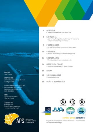 EDIÇÃO Nº65
DIRETOR
João Franco
PROPRIEDADE
Administração dos Portos de Sines
e do Algarve, SA
Número de Registo: DSC.RV.15.002
Contribuinte n.º 501 208 950
Depósito Legal: 276191/08
ISSN 1646-2882
SEDE
Apartado 16, EC SINES
7521-953 Sines
T 269 860 600
F 269 860 690
E geral@apsinesalgarve.pt
www.apsinesalgarve.pt
DESTAQUE
• Três Ministros em Sines para lançar FUP
ENTREVISTA
• João Gaitas, Portugal Country Manager da Friopuerto
e Diretor Geral da Friopuerto Sines
PORTO SEGURO
• Porto de Sines renova parceria com Green Award
PROJETOS
• Ministra do Mar inaugura entreposto frigorífico
COORDENADAS
• Mercadorias continuam em crescimento
O PORTO E A CIDADE
• Protocolo com CMS e AICEP Global Parques
RADAR
SOLTAR AMARRAS
• Atividades GDCAPS
REVISTA DE IMPRENSA
4
6
9
10
12
14
15
18
19
No porto de Sines e para os âmbitos declarados - ver certificados
em www.portodesines.pt
 