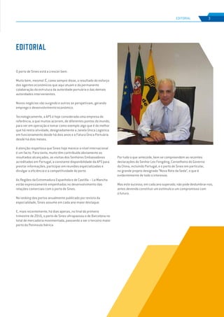 EDIÇÃO Nº65
O porto de Sines está a crescer bem.
Muito bem, mesmo! É, como sempre disse, o resultado do esforço
dos agentes económicos que aqui atuam e da permanente
colaboração da estrutura da autoridade portuária e das demais
autoridades intervenientes.
Novos negócios vão surgindo e outros se perspetivam, gerando
emprego e desenvolvimento económico.
Tecnologicamente, a APS é hoje considerada uma empresa de
referência, a que muitos acorrem, de diferentes pontos do mundo,
para ver em operação e tomar como exemplo algo que é do melhor
que há nesta atividade, designadamente a Janela Única Logística
em funcionamento desde há dois anos e a Fatura Única Portuária
desde há dois meses.
A atenção respeitosa que Sines hoje merece a nível internacional
é um facto. Para tanto, muito têm contribuído obviamente os
resultados alcançados, as visitas dos Senhores Embaixadores
acreditados em Portugal, a constante disponibilidade da APS para
prestar informações, participar em reuniões especializadas e
divulgar a eficiência e a competitividade do porto.
As Regiões da Extremadura Espanhola e de Castilla – La Mancha
estão expressamente empenhadas no desenvolvimento das
relações comerciais com o porto de Sines.
No ranking dos portos anualmente publicado por revista da
especialidade, Sines assume em cada ano maior destaque.
E, mais recentemente, há dias apenas, no final do primeiro
trimestre de 2016, o porto de Sines ultrapassou o de Barcelona no
total de mercadoria movimentada, passando a ser o terceiro maior
porto da Península Ibérica.
Por tudo o que antecede, bem se compreendem as recentes
declarações do Senhor Lev Fengding, Conselheiro do Governo
da China, incluindo Portugal, e o porto de Sines em particular,
no grande projeto designado “Nova Rota da Seda”, o que é
evidentemente de todo o interesse.
Mas este sucesso, em cada ano superado, não pode deslumbrar-nos,
antes devendo constituir um estímulo e um compromisso com
o futuro.
EDITORIAL
3
EDIÇÃO Nº63
EDITORIAL
 