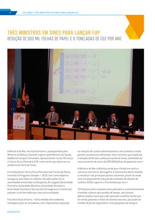 EDIÇÃO Nº65
A Ministra do Mar, Ana Paula Vitorino, acompanhada pelo
Ministro da Defesa, Azeredo Lopes e pelo Ministro da Saúde,
Adalberto Campos Fernandes, apresentaram no dia 30 março
a Fatura Única Portuária-FUP, num evento que decorreu no
auditório do Porto de Sines.
A introdução da Fatura Única Portuária por Escala de Navio,
inserida no Programa Simplex + 2016, tem como objetivo
assegurar que todos os valores cobrados pelas cinco
autoridades envolvidas no Despacho de Largada (Autoridade
Portuária, Autoridade Marítima, Autoridade Aduaneira,
Autoridade Sanitária e Serviço de Estrangeiros e Fronteiras)
passem a ser faturados por uma única entidade.
Para Ana Paula Vitorino, «Esta medida tem evidentes
vantagens para os armadores, com importantes impactos
TRÊS MINISTROS EM SINES PARA LANÇAR FUP
REDUÇÃO DE 600 MIL FOLHAS DE PAPEL E 9 TONELADAS DE CO2 POR ANO
DESTAQUE | TRÊS MINISTROS EM SINES PARA LANÇAR FUP4
na redução de custos administrativos e de contexto e ainda
ganhos económicos relevantes. Uma iniciativa que implicará
a redução direta dos custos por escala de navio, estimando-se
uma economia de cerca de 600 000 folhas de papel por ano.»
A Ministra do Mar sublinhou ainda que «Tendo em conta a
natureza estrutural, abrangente e transversal desta medida,
a introduzir nos principais portos nacionais, prevê-se ainda
uma correspondente redução de emissões de dióxido de
carbono (CO2) superior a 9 toneladas por ano.»
“O Processo entra na janela única portuária e, automaticamente
é emitida a fatura sem perdas de tempo, sem prazos
diferenciados e sem que cada operador marítimo tenha que
ter várias pessoas a tratar do mesmo assunto, que pode ser
tratado de forma informática. Esta poupança de tempo é
 