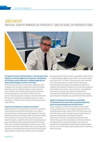 EDIÇÃO Nº65
A Friopuerto faz parte do Grupo Romeu, o maior grupo privado
Espanhol no setor de logística internacional, com presença
em 23 países, qual é o peso que a unidade inaugurada em
Sines pretende atingir no universo do Grupo?
Dentro do Grupo não nos movemos pela competição entre
unidades mas antes pela complementaridade estratégica.
Não foram, por isso, definidos objetivos de grandeza da
nova unidade, mas terá tanto peso quanto o crescimento
da movimentação de contentores no Porto de Sines o
permitir. Refiro só que esta unidade é a de menor dimensão
da Friopuerto, especialista em logística de frio em áreas
portuárias, e é mais uma das mais de setenta empresas do
Grupo Romeu.
O que levou a Friopuerto a instalar-se em Sines?
Basicamente foi a constatação do crescimento sustentado
do fluxo de fruta proveniente da América Latina e África
através de Sines, destinado quer a Portugal quer a Espanha.
Estivemos atentos à estratégia da MSC, que também elegeu
Sines como porto de destino das suas principais linhas
daquelas origens, e sabíamos do bom serviço prestado quer
pela autoridade portuária, quer pelo Terminal XXI. O Grupo
Romeu tem uma forte implantação na América Latina, está
presente nos principais países Africanos e, por conseguinte,
estamos em condições de participar ativamente nesta rede
logística desde a origem até ao destino das mercadorias.
Nocasoparticulardafruta,otempoeaqualidadeédeterminante
na cadeia logística. Sabíamos que a MSC, com as linhas diretas
para Sines, tem TT’s (Transit Times) cada vez mais reduzidos
e em Sines não existia uma infra-estrutura deste cariz,
capaz de eliminar as quebras da cadeia de frio. Não só as
inspeções fitossanitárias são feitas nas condições que alguns
importadores não aceitam, como não existe a possibilidade
de armazenar produtos que requeiram temperatura e
humidade controladas. Nós viemos preencher esse espaço,
aproveitando esta tendência de crescimento do Porto de Sines.
Apesar da Fripopuerto ter iniciado a sua atividade
recentemente no Porto de Sines, já é possível identificar
quais os maiores desafios que tem pela frente?
O maior desafio é combater a sazonalidade da atividade.
Temos que fazer passar a mensagem de que já existem as
condições óptimas para utilizar a Porto de Sines como porto,
não só de destino, como de origem para as exportações de
produtos hortofrutícolas de Portugal e Espanha.
É preciso dar a conhecer a existência desta valência do
Porto de Sines junto dos importadores da Península Ibérica,
dos exportadores nos países de origem, bem como dos
exportadores, designadamente da Andaluzia. Novas origens
têm que ser acrescentadas ao fluxo de fruta para a Península
Ibérica via Sines.
JOÃO GAITAS
PORTUGAL COUNTRY MANAGER DA FRIOPUERTO E DIRETOR GERAL DA FRIOPUERTO SINES
ENTREVISTA | JOÃO GAITAS6
 