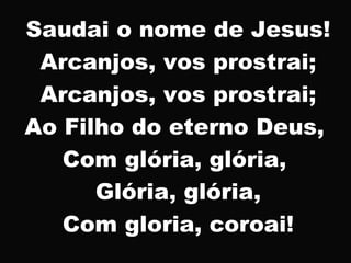 Saudai o nome de Jesus!
Arcanjos, vos prostrai;
Arcanjos, vos prostrai;
Ao Filho do eterno Deus,
Com glória, glória,
Glória, glória,
Com gloria, coroai!
 