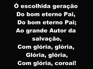 Ó escolhida geração
Do bom eterno Pai,
Do bom eterno Pai;
Ao grande Autor da
salvação,
Com glória, glória,
Glória, glória,
Com glória, coroai!
 
