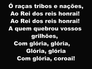 Ó raças tribos e nações,
Ao Rei dos reis honrai!
Ao Rei dos reis honrai!
A quem quebrou vossos
grilhões,
Com glória, glória,
Glória, glória
Com glória, coroai!
 