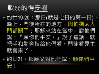 • 約廿19-20︰那日(就是七日的第一日)，
晚上，門徒所在的地方，因怕猶太人，
門都關了；耶穌來站在當中，對他們
說：『願你們平安。』說了這話，就
把手和肋旁指給他們看。門徒看見主，
就喜樂了。
• 約廿21︰耶穌又對他們說：願你們平
安！
軟弱的得安慰
 