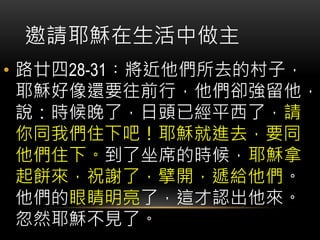 • 路廿四28-31︰將近他們所去的村子，
耶穌好像還要往前行，他們卻強留他，
說：時候晚了，日頭已經平西了，請
你同我們住下吧！耶穌就進去，要同
他們住下。到了坐席的時候，耶穌拿
起餅來，祝謝了，擘開，遞給他們。
他們的眼睛明亮了，這才認出他來。
忽然耶穌不見了。
邀請耶穌在生活中做主
 