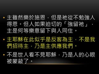 • 主雖然樂於施恩，但是祂從不勉強人
得恩。但人如果迫切的「強留祂」，
主是何等樂意留下與人同住。
• 主耶穌在此似乎是反客為主，不是我
們招待主，乃是主供應我們。
• 不是世人看不見耶穌，乃是人的心眼
被蒙蔽了。
 