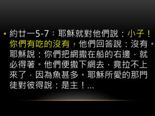 • 約廿一5-7︰耶穌就對他們說：小子！
你們有吃的沒有﹖他們回答說：沒有。
耶穌說：你們把網撒在船的右邊，就
必得著。他們便撒下網去，竟拉不上
來了，因為魚甚多。耶穌所愛的那門
徒對彼得說：是主！…
 