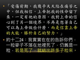 • 「受傷前期，我幾乎天天陷在痛苦之
中，但我相信，上帝把我的性命留下
來，一定有祂的原因。我對上帝的信
心到了另一個境界，不再是想著自己
可以為上帝做些什麼，而是信靠上帝
的大能，勝於自己的努力。」
• 約十二24︰我實實在在的告訴你們，
一粒麥子不落在地裡死了，仍舊是一
粒，若是死了，就結出許多子粒來。
 