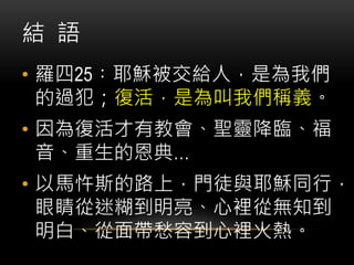 結 語
• 羅四25︰耶穌被交給人，是為我們
的過犯；復活，是為叫我們稱義。
• 因為復活才有教會、聖靈降臨、福
音、重生的恩典…
• 以馬忤斯的路上，門徒與耶穌同行，
眼睛從迷糊到明亮、心裡從無知到
明白、從面帶愁容到心裡火熱。
 