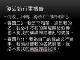 復活節行軍禱告
• 悔改、回轉—得救在乎歸回安息
• 賽四二8︰我是耶和華，這是我的
名；我必不將我的榮耀歸給假神，
也不將我的稱讚歸給雕刻的偶像。
• 賽四八11︰我為自己的緣故必行這
事，我焉能使我的名被褻瀆﹖我
必不將我的榮耀歸給假神。
 