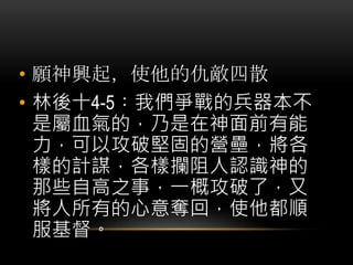 • 願神興起，使他的仇敵四散
• 林後十4-5︰我們爭戰的兵器本不
是屬血氣的，乃是在神面前有能
力，可以攻破堅固的營壘，將各
樣的計謀，各樣攔阻人認識神的
那些自高之事，一概攻破了，又
將人所有的心意奪回，使他都順
服基督。
 